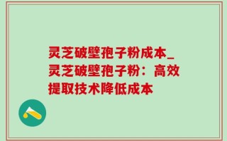 灵芝破壁孢子粉成本_灵芝破壁孢子粉：高效提取技术降低成本