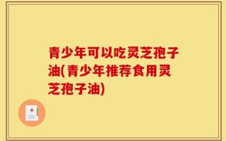 青少年可以吃灵芝孢子油(青少年推荐食用灵芝孢子油)