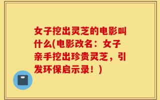 女子挖出灵芝的电影叫什么(电影改名：女子亲手挖出珍贵灵芝，引发环保启示录！)