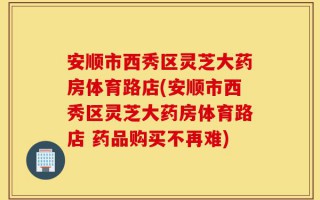 安顺市西秀区灵芝大药房体育路店(安顺市西秀区灵芝大药房体育路店 药品购买不再难)