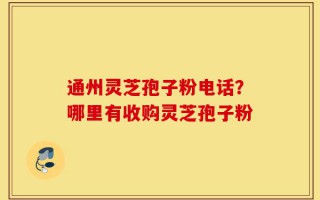 通州灵芝孢子粉电话？哪里有收购灵芝孢子粉