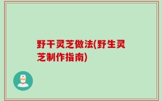 野干灵芝做法(野生灵芝制作指南)