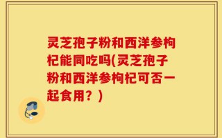 灵芝孢子粉和西洋参枸杞能同吃吗(灵芝孢子粉和西洋参枸杞可否一起食用？)