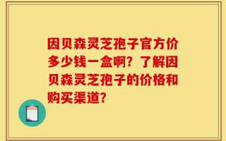 因贝森灵芝孢子官方价多少钱一盒啊？了解因贝森灵芝孢子的价格和购买渠道？