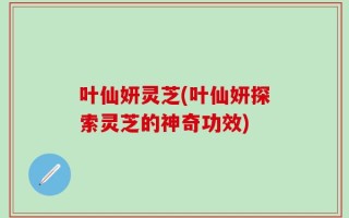 叶仙妍灵芝(叶仙妍探索灵芝的神奇功效)