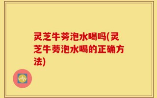 灵芝牛蒡泡水喝吗(灵芝牛蒡泡水喝的正确方法)