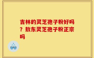 吉林的灵芝孢子粉好吗？敖东灵芝孢子粉正宗吗