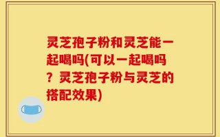 灵芝孢子粉和灵芝能一起喝吗(可以一起喝吗？灵芝孢子粉与灵芝的搭配效果)
