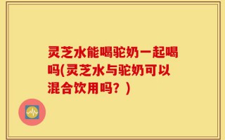灵芝水能喝驼奶一起喝吗(灵芝水与驼奶可以混合饮用吗？)