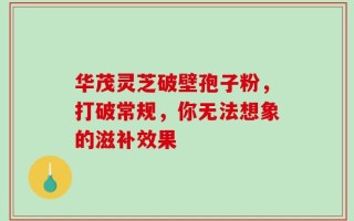 华茂灵芝破壁孢子粉，打破常规，你无法想象的滋补效果