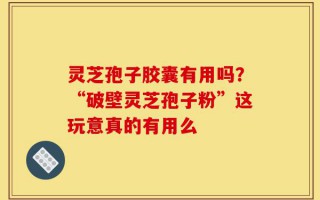 灵芝孢子胶囊有用吗？“破壁灵芝孢子粉”这玩意真的有用么