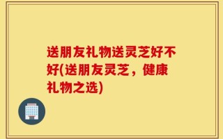 送朋友礼物送灵芝好不好(送朋友灵芝，健康礼物之选)