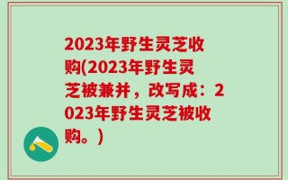 2023年野生灵芝收购(2023年野生灵芝被兼并，改写成：2023年野生灵芝被收购。)