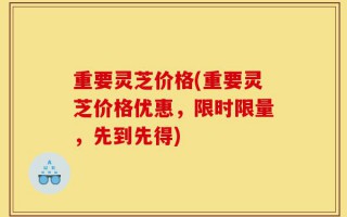 重要灵芝价格(重要灵芝价格优惠，限时限量，先到先得)