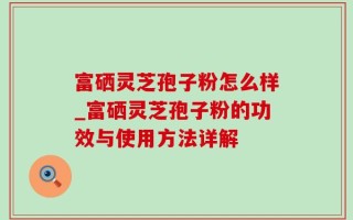 富硒灵芝孢子粉怎么样_富硒灵芝孢子粉的功效与使用方法详解
