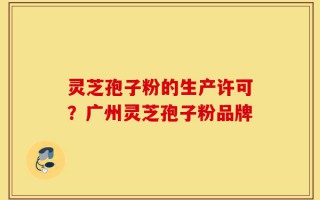灵芝孢子粉的生产许可？广州灵芝孢子粉品牌