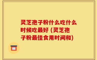 灵芝孢子粉什么吃什么时候吃最好 (灵芝孢子粉最佳食用时间和)