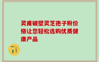 灵甫破壁灵芝孢子粉价格让您轻松选购优质健康产品