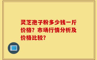 灵芝孢子粉多少钱一斤价格？市场行情分析及价格比较？