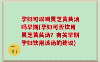 孕妇可以喝灵芝黄芪汤吗早期(孕妇可否饮用灵芝黄芪汤？有关早期孕妇饮用该汤的建议)
