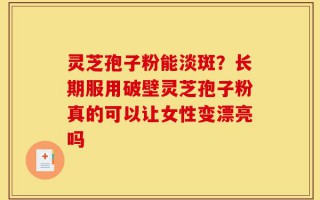 灵芝孢子粉能淡斑？长期服用破壁灵芝孢子粉真的可以让女性变漂亮吗
