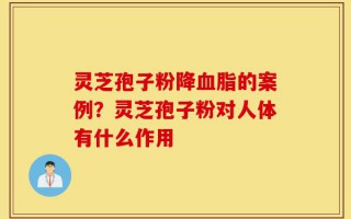灵芝孢子粉降血脂的案例？灵芝孢子粉对人体有什么作用