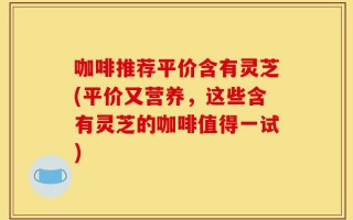 咖啡推荐平价含有灵芝(平价又营养，这些含有灵芝的咖啡值得一试)