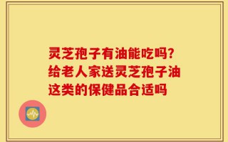 灵芝孢子有油能吃吗？给老人家送灵芝孢子油这类的保健品合适吗