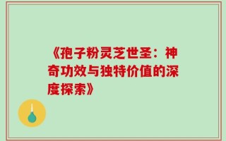 《孢子粉灵芝世圣：神奇功效与独特价值的深度探索》