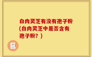 白肉灵芝有没有孢子粉(白肉灵芝中是否含有孢子粉？)