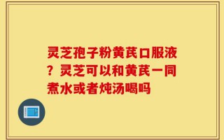 灵芝孢子粉黄芪口服液？灵芝可以和黄芪一同煮水或者炖汤喝吗