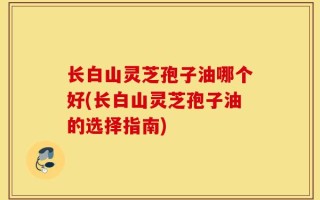 长白山灵芝孢子油哪个好(长白山灵芝孢子油的选择指南)