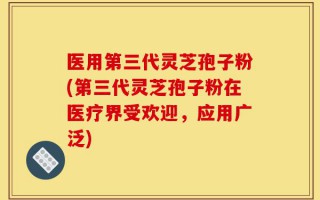 医用第三代灵芝孢子粉(第三代灵芝孢子粉在医疗界受欢迎，应用广泛)
