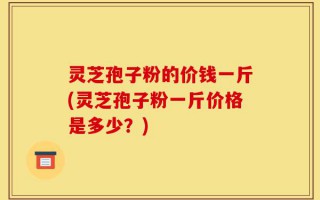 灵芝孢子粉的价钱一斤(灵芝孢子粉一斤价格是多少？)