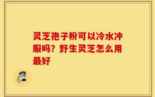 灵芝孢子粉可以冷水冲服吗？野生灵芝怎么用最好