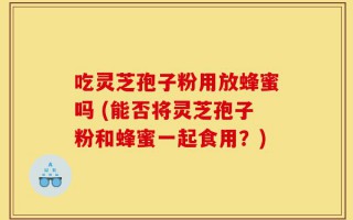 吃灵芝孢子粉用放蜂蜜吗 (能否将灵芝孢子粉和蜂蜜一起食用？)