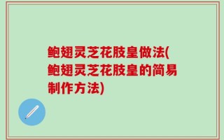 鲍翅灵芝花肢皇做法(鲍翅灵芝花肢皇的简易制作方法)