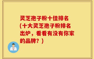 灵芝孢子粉十佳排名 (十大灵芝孢子粉排名出炉，看看有没有你家的品牌？)