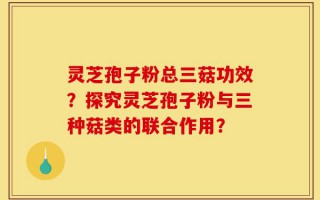 灵芝孢子粉总三菇功效？探究灵芝孢子粉与三种菇类的联合作用？