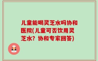 儿童能喝灵芝水吗协和医院(儿童可否饮用灵芝水？协和专家回答)