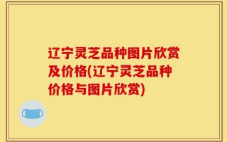 辽宁灵芝品种图片欣赏及价格(辽宁灵芝品种价格与图片欣赏)