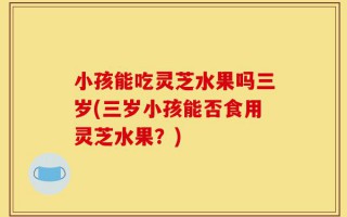 小孩能吃灵芝水果吗三岁(三岁小孩能否食用灵芝水果？)