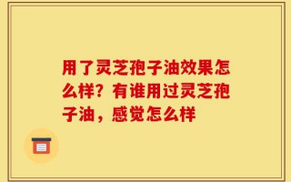 用了灵芝孢子油效果怎么样？有谁用过灵芝孢子油，感觉怎么样