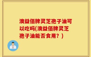 澳益佰牌灵芝孢子油可以吃吗(澳益佰牌灵芝孢子油能否食用？)