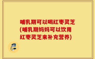 哺乳期可以喝红枣灵芝(哺乳期妈妈可以饮用红枣灵芝来补充营养)