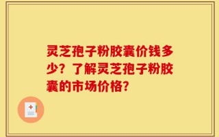 灵芝孢子粉胶囊价钱多少？了解灵芝孢子粉胶囊的市场价格？