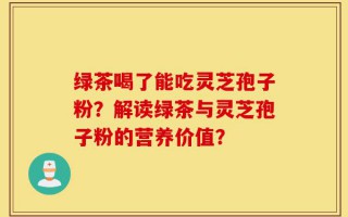 绿茶喝了能吃灵芝孢子粉？解读绿茶与灵芝孢子粉的营养价值？