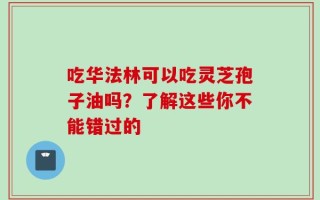 吃华法林可以吃灵芝孢子油吗？了解这些你不能错过的