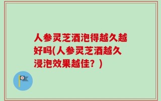人参灵芝酒泡得越久越好吗(人参灵芝酒越久浸泡效果越佳？)