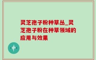 灵芝孢子粉种草丛_灵芝孢子粉在种草领域的应用与效果